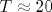 T\approx 20